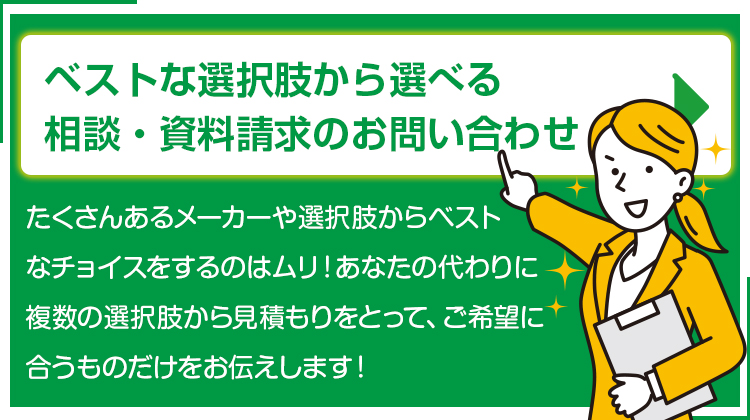 たくさんあるメーカーや選択肢からベストなチョイスをするのはムリ！！あなたの代わりに複数の選択肢から見積もりをとって、ご希望に合うものだけをお伝えします！ベストな選択肢から選べる 相談・お見積りの窓口はこちら